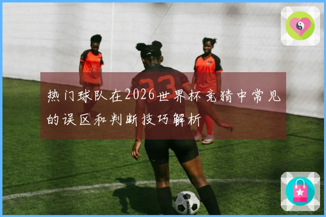热门球队在2026世界杯竞猜中常见的误区和判断技巧解析